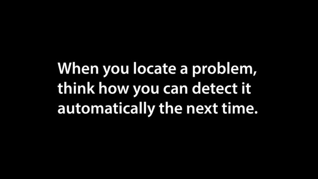 When you locate a problem,
think how you can detect it
automatically the next time.
