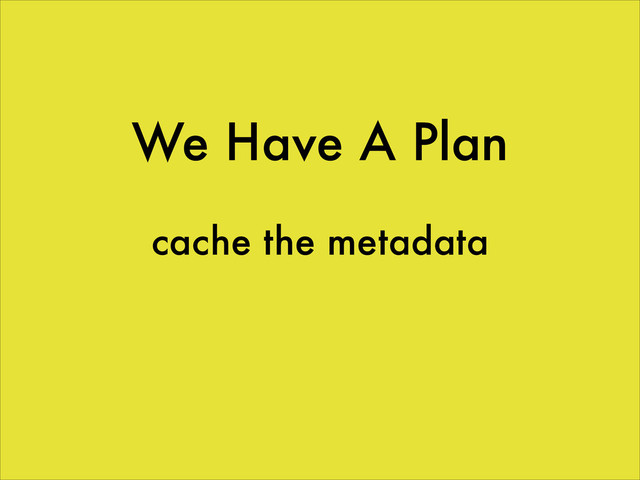 We Have A Plan
cache the metadata
