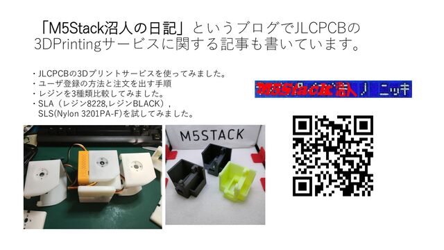 「M5Stack沼人の日記」というブログでJLCPCBの
3DPrintingサービスに関する記事も書いています。
・JLCPCBの3Dプリントサービスを使ってみました。
・ユーザ登録の方法と注文を出す手順
・レジンを3種類比較してみました。
・SLA（レジン8228,レジンBLACK）,
SLS(Nylon 3201PA-F)を試してみました。
