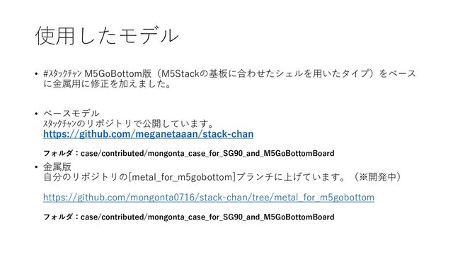 使用したモデル
• #ｽﾀｯｸﾁｬﾝ M5GoBottom版（M5Stackの基板に合わせたシェルを用いたタイプ）をベース
に金属用に修正を加えました。
• ベースモデル
ｽﾀｯｸﾁｬﾝのリポジトリで公開しています。
https://github.com/meganetaaan/stack-chan
フォルダ：case/contributed/mongonta_case_for_SG90_and_M5GoBottomBoard
• 金属版
自分のリポジトリの[metal_for_m5gobottom]ブランチに上げています。（※開発中）
https://github.com/mongonta0716/stack-chan/tree/metal_for_m5gobottom
フォルダ：case/contributed/mongonta_case_for_SG90_and_M5GoBottomBoard
