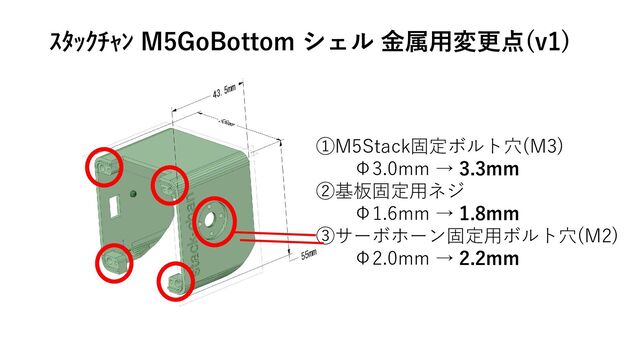 ①M5Stack固定ボルト穴(M3)
Φ3.0mm → 3.3mm
②基板固定用ネジ
Φ1.6mm → 1.8mm
③サーボホーン固定用ボルト穴(M2)
Φ2.0mm → 2.2mm
ｽﾀｯｸﾁｬﾝ M5GoBottom シェル 金属用変更点(v1)
