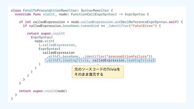 class FatalToPreconditionRewriter: SyntaxRewriter {
override func visit(_ node: FunctionCallExprSyntax) -> ExprSyntax {
if let calledExpression = node.calledExpression.as(DeclReferenceExprSyntax.self) {
if calledExpression.baseName.tokenKind == .identifier("fatalError") {
return super.visit(
ExprSyntax(
node.with(
\.calledExpression,
ExprSyntax(
calledExpression
.with(\.baseName, .identifier("preconditionFailure"))
.with(\.leadingTrivia, calledExpression.leadingTrivia)
)
)
)
)
}
}
return super.visit(node)
}
}
ݩͷιʔείʔυͷ5SJWJBΛ
ͦͷ··෮ݩ͢Δ
