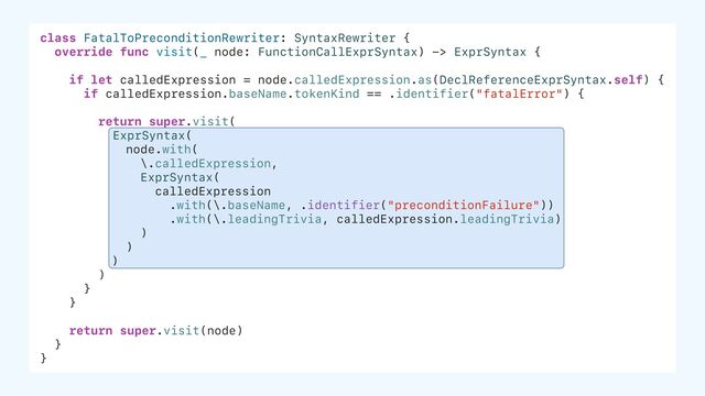 class FatalToPreconditionRewriter: SyntaxRewriter {
override func visit(_ node: FunctionCallExprSyntax) -> ExprSyntax {
if let calledExpression = node.calledExpression.as(DeclReferenceExprSyntax.self) {
if calledExpression.baseName.tokenKind == .identifier("fatalError") {
return super.visit(
ExprSyntax(
node.with(
\.calledExpression,
ExprSyntax(
calledExpression
.with(\.baseName, .identifier("preconditionFailure"))
.with(\.leadingTrivia, calledExpression.leadingTrivia)
)
)
)
)
}
}
return super.visit(node)
}
}
