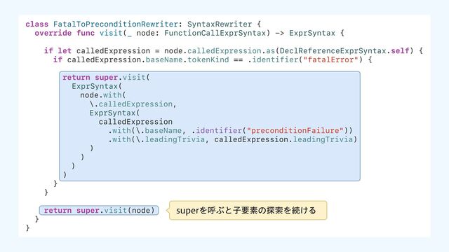 class FatalToPreconditionRewriter: SyntaxRewriter {
override func visit(_ node: FunctionCallExprSyntax) -> ExprSyntax {
if let calledExpression = node.calledExpression.as(DeclReferenceExprSyntax.self) {
if calledExpression.baseName.tokenKind == .identifier("fatalError") {
return super.visit(
ExprSyntax(
node.with(
\.calledExpression,
ExprSyntax(
calledExpression
.with(\.baseName, .identifier("preconditionFailure"))
.with(\.leadingTrivia, calledExpression.leadingTrivia)
)
)
)
)
}
}
return super.visit(node)
}
}
TVQFSΛݺͿͱࢠཁૉͷ୳ࡧΛଓ͚Δ
