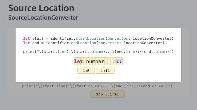 4PVSDF-PDBUJPO
4PVSDF-PDBUJPO$POWFSUFS
let sourceFile = Parser.parse(source: "let number = 100")
let locationConverter =
SourceLocationConverter(fileName: "", tree: sourceFile)
...
let identifier = pattern.identifier
let start = identifier.startLocation(converter: locationConverter)
let end = identifier.endLocation(converter: locationConverter)
print("\(start.line):\(start.column)...\(end.line):\(end.column)")
1:5...1:11
let start = identifier.startLocation(converter: locationConverter)
let end = identifier.endLocation(converter: locationConverter)
print("\(start.line):\(start.column)...\(end.line):\(end.column)")
let number = 100
1:5 1:11
