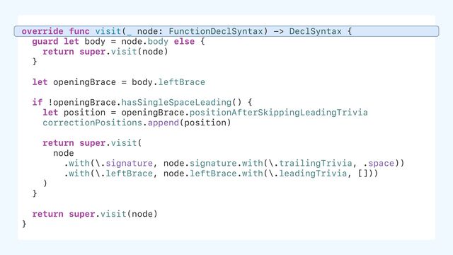 override func visit(_ node: FunctionDeclSyntax) -> DeclSyntax {
guard let body = node.body else {
return super.visit(node)
}
let openingBrace = body.leftBrace
if !openingBrace.hasSingleSpaceLeading() {
let position = openingBrace.positionAfterSkippingLeadingTrivia
correctionPositions.append(position)
return super.visit(
node
.with(\.signature, node.signature.with(\.trailingTrivia, .space))
.with(\.leftBrace, node.leftBrace.with(\.leadingTrivia, []))
)
}
return super.visit(node)
}

