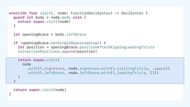 override func visit(_ node: FunctionDeclSyntax) -> DeclSyntax {
guard let body = node.body else {
return super.visit(node)
}
let openingBrace = body.leftBrace
if !openingBrace.hasSingleSpaceLeading() {
let position = openingBrace.positionAfterSkippingLeadingTrivia
correctionPositions.append(position)
return super.visit(
node
.with(\.signature, node.signature.with(\.trailingTrivia, .space))
.with(\.leftBrace, node.leftBrace.with(\.leadingTrivia, []))
)
}
return super.visit(node)
}
