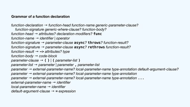 Grammar of a function declaration
function-declaration → function-head function-name generic-parameter-clause?

function-signature generic-where-clause? function-body?

function-head → attributes? declaration-modi
fi
ers? func

function-name → identi
fi
er | operator

function-signature → parameter-clause async? throws? function-result?

function-signature → parameter-clause async? rethrows function-result?

function-result → -> attributes? type

function-body → code-block

parameter-clause → ( ) | ( parameter-list )

parameter-list → parameter | parameter , parameter-list

parameter → external-parameter-name? local-parameter-name type-annotation default-argument-clause?

parameter → external-parameter-name? local-parameter-name type-annotation

parameter → external-parameter-name? local-parameter-name type-annotation ...

external-parameter-name → identi
fi
er

local-parameter-name → identi
fi
er

default-argument-clause → = expression
