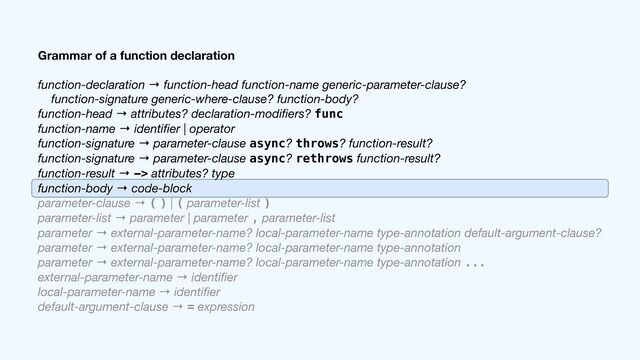 Grammar of a function declaration
function-declaration → function-head function-name generic-parameter-clause?

function-signature generic-where-clause? function-body?

function-head → attributes? declaration-modi
fi
ers? func

function-name → identi
fi
er | operator

function-signature → parameter-clause async? throws? function-result?

function-signature → parameter-clause async? rethrows function-result?

function-result → -> attributes? type

function-body → code-block

parameter-clause → ( ) | ( parameter-list )

parameter-list → parameter | parameter , parameter-list

parameter → external-parameter-name? local-parameter-name type-annotation default-argument-clause?

parameter → external-parameter-name? local-parameter-name type-annotation

parameter → external-parameter-name? local-parameter-name type-annotation ...

external-parameter-name → identi
fi
er

local-parameter-name → identi
fi
er

default-argument-clause → = expression
