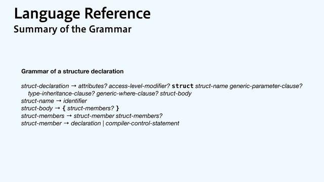 -BOHVBHF3FGFSFODF
4VNNBSZPGUIF(SBNNBS
Grammar of a structure declaration
struct-declaration → attributes? access-level-modi
fi
er? struct struct-name generic-parameter-clause?

type-inheritance-clause? generic-where-clause? struct-body

struct-name → identi
fi
er

struct-body → { struct-members? }

struct-members → struct-member struct-members?

struct-member → declaration | compiler-control-statement

