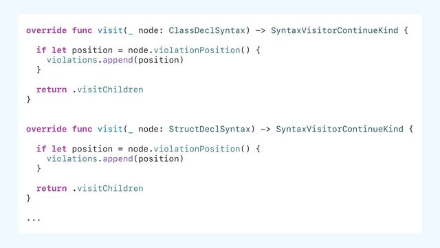 override func visit(_ node: ClassDeclSyntax) -> SyntaxVisitorContinueKind {
if let position = node.violationPosition() {
violations.append(position)
}
return .visitChildren
}
override func visit(_ node: StructDeclSyntax) -> SyntaxVisitorContinueKind {
if let position = node.violationPosition() {
violations.append(position)
}
return .visitChildren
}
...
