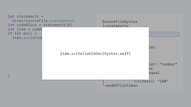 SourceFileSyntax
├─statements
│ ╰─[0]
│ ╰─item
│ ├─attributes
│ ├─modifiers
│ ├─bindingSpecifier
│ ╰─bindings
│ ╰─[0]
│ ├─pattern
│ │ ╰─identifier: "number"
│ ╰─initializer
│ ├─equal: equal
│ ╰─value
│ ╰─literal: "100"
╰─endOfFileToken
let statements =
Array(sourceFile.statements)
let codeBlock = statements[0]
let item = codeBlock.item
if let decl =
item.as(VariableDeclSyntax.self) {
}
item.as(VariableDeclSyntax.self)

