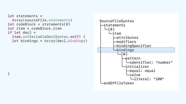 SourceFileSyntax
├─statements
│ ╰─[0]
│ ╰─item
│ ├─attributes
│ ├─modifiers
│ ├─bindingSpecifier
│ ╰─bindings
│ ╰─[0]
│ ├─pattern
│ │ ╰─identifier: "number"
│ ╰─initializer
│ ├─equal: equal
│ ╰─value
│ ╰─literal: "100"
╰─endOfFileToken
let statements =
Array(sourceFile.statements)
let codeBlock = statements[0]
let item = codeBlock.item
if let decl =
item.as(VariableDeclSyntax.self) {
let bindings = Array(decl.bindings)
}

