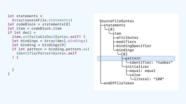 let statements =
Array(sourceFile.statements)
let codeBlock = statements[0]
let item = codeBlock.item
if let decl =
item.as(VariableDeclSyntax.self) {
let bindings = Array(decl.bindings)
let binding = bindings[0]
if let pattern = binding.pattern.as(
IdentifierPatternSyntax.self
) {
}
}
SourceFileSyntax
├─statements
│ ╰─[0]
│ ╰─item
│ ├─attributes
│ ├─modifiers
│ ├─bindingSpecifier
│ ╰─bindings
│ ╰─[0]
│ ├─pattern
│ │ ╰─identifier: "number"
│ ╰─initializer
│ ├─equal: equal
│ ╰─value
│ ╰─literal: "100"
╰─endOfFileToken
