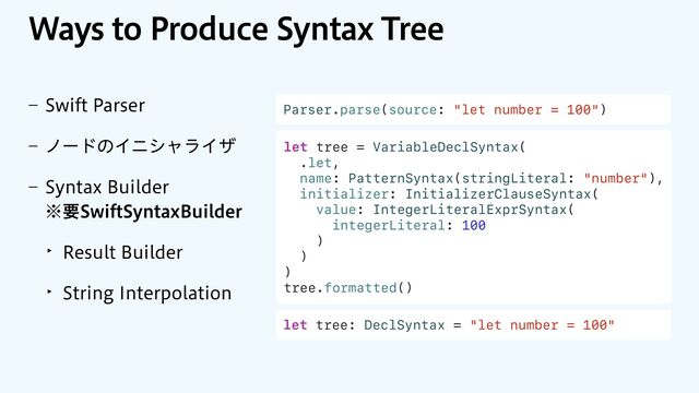 8BZTUP1SPEVDF4ZOUBY5SFF
r 4XJGU1BSTFS
r ϊʔυͷΠχγϟϥΠβ
r 4ZOUBY#VJMEFS
˞ཁ4XJGU4ZOUBY#VJMEFS
‣ 3FTVMU#VJMEFS
‣ 4USJOH*OUFSQPMBUJPO
Parser.parse(source: "let number = 100")
let tree = VariableDeclSyntax(
.let,
name: PatternSyntax(stringLiteral: "number"),
initializer: InitializerClauseSyntax(
value: IntegerLiteralExprSyntax(
integerLiteral: 100
)
)
)
tree.formatted()
let tree: DeclSyntax = "let number = 100"
