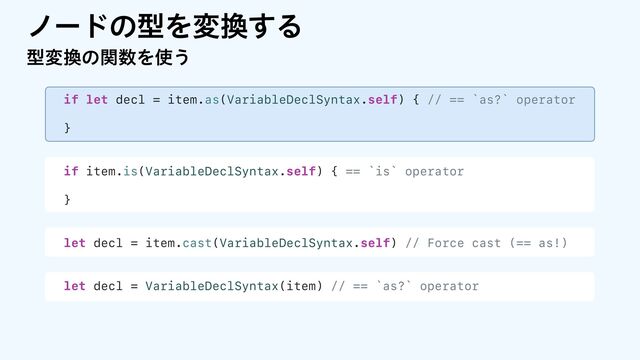ϊʔυͷܕΛม׵͢Δ
if let decl = item.as(VariableDeclSyntax.self) { // == `as?` operator
}
if item.is(VariableDeclSyntax.self) { == `is` operator
}
let decl = item.cast(VariableDeclSyntax.self) // Force cast (== as!)
let decl = VariableDeclSyntax(item) // == `as?` operator
ܕม׵ͷؔ਺Λ࢖͏
