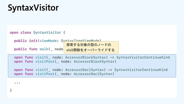 4ZOUBY7JTJUPS
open class SyntaxVisitor {
public init(viewMode: SyntaxTreeViewMode)
public func walk(_ node: some SyntaxProtocol)
open func visit(_ node: AccessorBlockSyntax) -> SyntaxVisitorContinueKind
open func visitPost(_ node: AccessorBlockSyntax)
open func visit(_ node: AccessorDeclSyntax) -> SyntaxVisitorContinueKind
open func visitPost(_ node: AccessorDeclSyntax)
...
}
୳ࡧ͢Δର৅ͷܕͷϊʔυͷ
WJTJUؔ਺ΛΦʔόʔϥΠυ͢Δ
