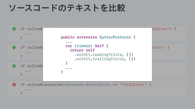 ιʔείʔυͷςΩετΛൺֱ
if calledExpression.baseName.tokenKind == .identifier("fatalError") {
...
}
if calledExpression.baseName.trimmed.description == "fatalError" {
...
}
if calledExpression.baseName.text == "fatalError" {
...
}
if calledExpression.baseName.description == "fatalError" {
...
}
public extension SyntaxProtocol {
...
var trimmed: Self {
return self
.with(\.leadingTrivia, [])
.with(\.trailingTrivia, [])
}
...
}
