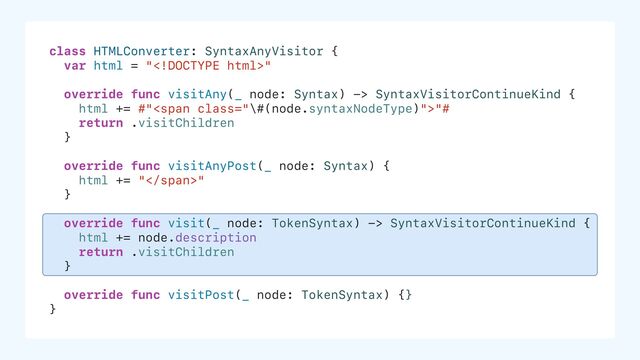 class HTMLConverter: SyntaxAnyVisitor {
var html = ""
override func visitAny(_ node: Syntax) -> SyntaxVisitorContinueKind {
html += #"<span class="\#(node.syntaxNodeType)">"#
return .visitChildren
}
override func visitAnyPost(_ node: Syntax) {
html += "</span>"
}
override func visit(_ node: TokenSyntax) -> SyntaxVisitorContinueKind {
html += node.description
return .visitChildren
}
override func visitPost(_ node: TokenSyntax) {}
}
