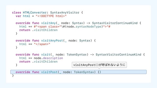 class HTMLConverter: SyntaxAnyVisitor {
var html = ""
override func visitAny(_ node: Syntax) -> SyntaxVisitorContinueKind {
html += #"<span class="\#(node.syntaxNodeType)">"#
return .visitChildren
}
override func visitAnyPost(_ node: Syntax) {
html += "</span>"
}
override func visit(_ node: TokenSyntax) -> SyntaxVisitorContinueKind {
html += node.description
return .visitChildren
}
override func visitPost(_ node: TokenSyntax) {}
}
visitAnyPost()͕ݺ͹Εͳ͍Α͏ʹ

