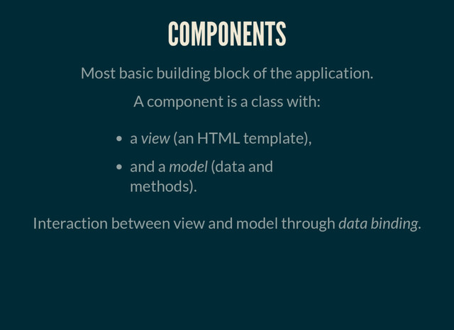 COMPONENTS
Most basic building block of the application.
A component is a class with:
a view (an HTML template),
and a model (data and
methods).
Interaction between view and model through data binding.
