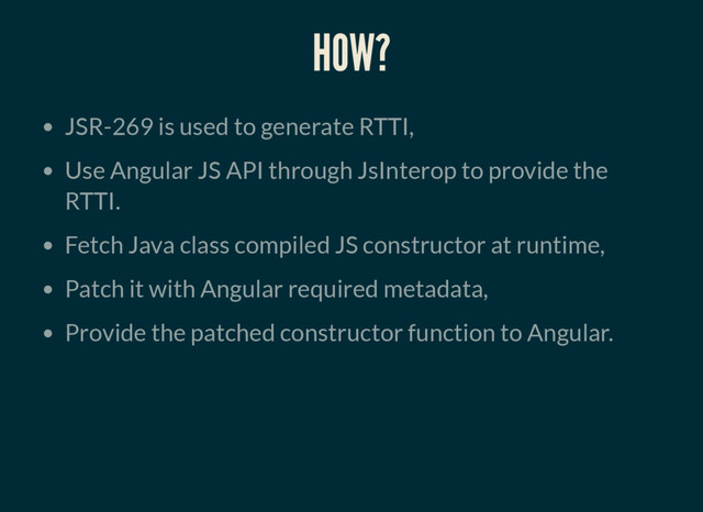 HOW?
JSR-269 is used to generate RTTI,
Use Angular JS API through JsInterop to provide the
RTTI.
Fetch Java class compiled JS constructor at runtime,
Patch it with Angular required metadata,
Provide the patched constructor function to Angular.
