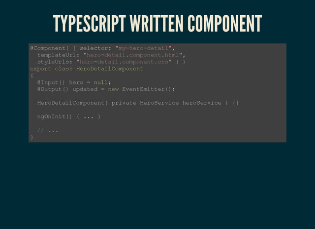 TYPESCRIPT WRITTEN COMPONENT
@Component( { selector: "my­hero­detail",
templateUrl: "hero­detail.component.html",
styleUrls: "hero­detail.component.css" } )
export class HeroDetailComponent
{
@Input() hero = null;
@Output() updated = new EventEmitter();
HeroDetailComponent( private HeroService heroService ) {}
ngOnInit() { ... }
// ...
}
