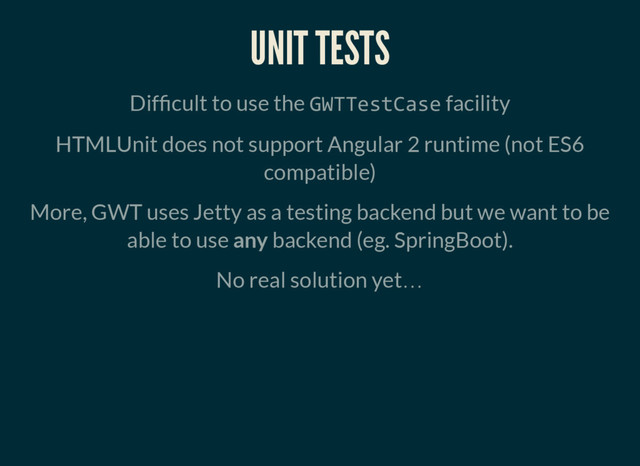 UNIT TESTS
Dif cult to use the GWTTestCase facility
HTMLUnit does not support Angular 2 runtime (not ES6
compatible)
More, GWT uses Jetty as a testing backend but we want to be
able to use any backend (eg. SpringBoot).
No real solution yet…
