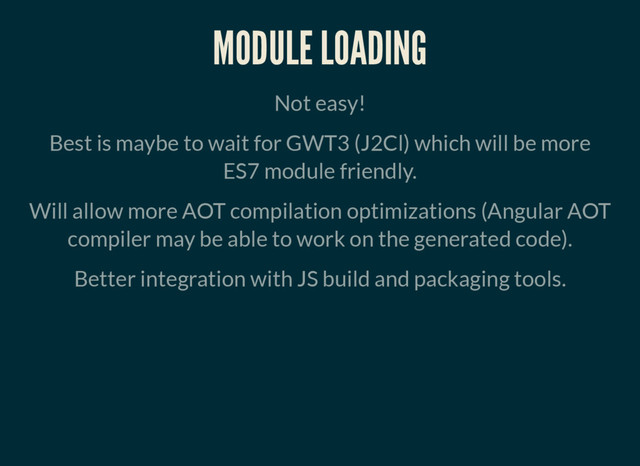 MODULE LOADING
Not easy!
Best is maybe to wait for GWT3 (J2Cl) which will be more
ES7 module friendly.
Will allow more AOT compilation optimizations (Angular AOT
compiler may be able to work on the generated code).
Better integration with JS build and packaging tools.
