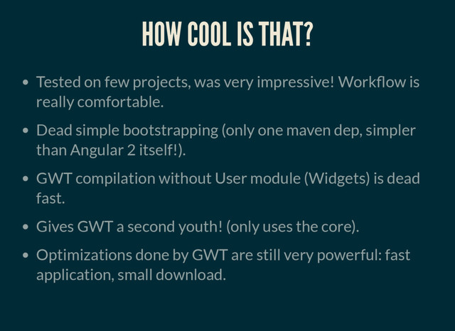 HOW COOL IS THAT?
Tested on few projects, was very impressive! Work ow is
really comfortable.
Dead simple bootstrapping (only one maven dep, simpler
than Angular 2 itself!).
GWT compilation without User module (Widgets) is dead
fast.
Gives GWT a second youth! (only uses the core).
Optimizations done by GWT are still very powerful: fast
application, small download.
