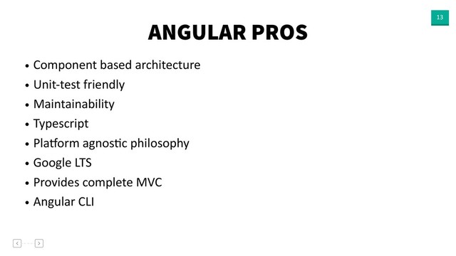 ANGULAR PROS 13
• Component based architecture
• Unit-test friendly
• Maintainability
• Typescript
• Plaaorm agnosVc philosophy
• Google LTS
• Provides complete MVC
• Angular CLI
