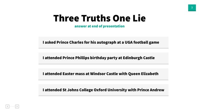3
answer at end of presentation
Three Truths One Lie
I asked Prince Charles for his autograph at a UGA football game
I attended Prince Phillips birthday party at Edinburgh Castle
I attended Easter mass at Windsor Castle with Queen Elizabeth
I attended St Johns College Oxford University with Prince Andrew

