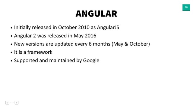 ANGULAR 10
• IniVally released in October 2010 as AngularJS
• Angular 2 was released in May 2016
• New versions are updated every 6 months (May & October)
• It is a framework
• Supported and maintained by Google
