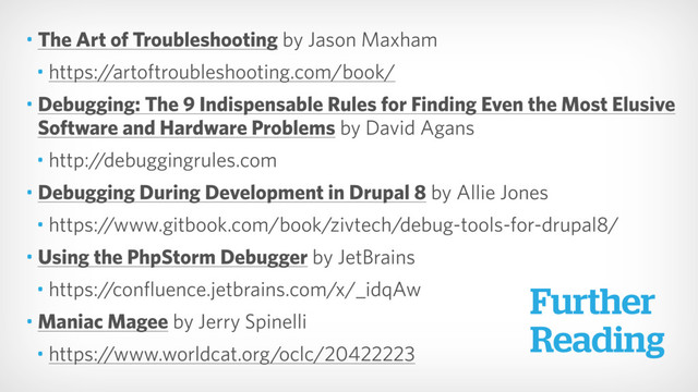 • The Art of Troubleshooting by Jason Maxham
• https://artoftroubleshooting.com/book/
• Debugging: The 9 Indispensable Rules for Finding Even the Most Elusive
Software and Hardware Problems by David Agans
• http://debuggingrules.com
• Debugging During Development in Drupal 8 by Allie Jones
• https://www.gitbook.com/book/zivtech/debug-tools-for-drupal8/
• Using the PhpStorm Debugger by JetBrains
• https://confluence.jetbrains.com/x/_idqAw
• Maniac Magee by Jerry Spinelli
• https://www.worldcat.org/oclc/20422223
Further 
Reading

