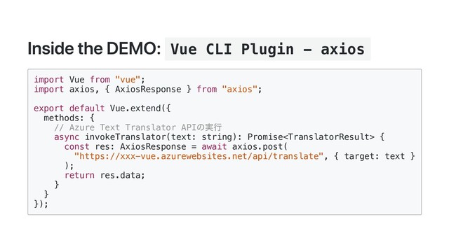 Inside the DEMO: Vue CLI Plugin - axios
import Vue from "vue";
import axios, { AxiosResponse } from "axios";
export default Vue.extend({
methods: {
// Azure Text Translator API
の実行
async invokeTranslator(text: string): Promise {
const res: AxiosResponse = await axios.post(
"https://xxx-vue.azurewebsites.net/api/translate", { target: text }
);
return res.data;
}
}
});
