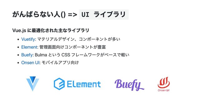 がんばらない人() => UI
ライブラリ
Vue.js に最適化された主なライブラリ
Vuetify: マテリアルデザイン、コンポーネントが多い
Element: 管理画面向けコンポーネントが豊富
Buefy: Bulma という CSS フレームワークがベースで軽い
Onsen UI: モバイルアプリ向け

