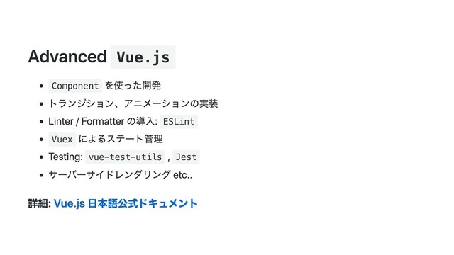 Advanced Vue.js
Component
を使った開発
トランジション、アニメーションの実装
Linter / Formatter の導入: ESLint
Vuex
によるステート管理
Testing: vue-test-utils
, Jest
サーバーサイドレンダリング etc..
詳細: Vue.js 日本語公式ドキュメント
