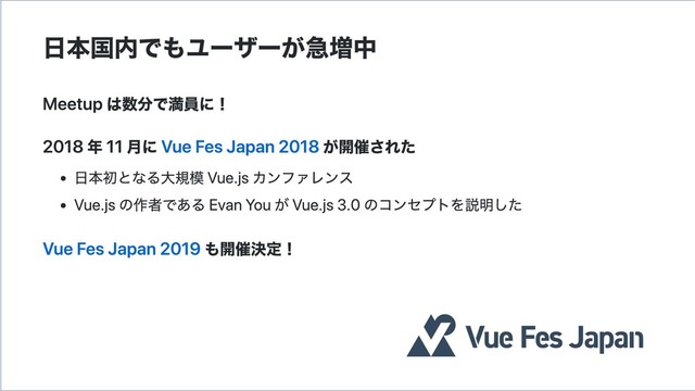 日本国内でもユーザーが急増中
Meetup は数分で満員に！
2018 年 11 月に Vue Fes Japan 2018 が開催された
日本初となる大規模 Vue.js カンファレンス
Vue.js の作者である Evan You が Vue.js 3.0 のコンセプトを説明した
Vue Fes Japan 2019 も開催決定！
