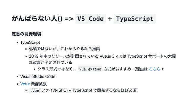 がんばらない人() => VS Code
+ TypeScript
定番の開発環境
TypeScript
必須ではないが、これからやるなら推奨
2019 年中のリリースが計画されている Vue.js 3.x では TypeScript サポートの大幅
な改善が予定されている
クラス形式ではなく、 Vue.extend
方式がおすすめ （理由は こちら ）
Visual Studio Code
Vetur 機能拡張
.vue
ファイル(SFC) + TypeScript で開発するならほぼ必須
