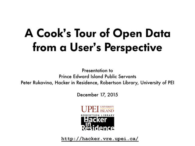 A Cook’s Tour of Open Data
from a User’s Perspective
Presentation to  
Prince Edward Island Public Servants
Peter Rukavina, Hacker in Residence, Robertson Library, University of PEI
December 17, 2015
http://hacker.vre.upei.ca/
