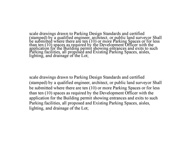 scale drawings drawn to Parking Design Standards and certified
(stamped) by a qualified engineer, architect, or public land surveyor Shall
be submitted where there are ten (10) or more Parking Spaces or for less
than ten (10) spaces as required by the Development Officer with the
application for the Building permit showing entrances and exits to such
Parking facilities, all proposed and Existing Parking Spaces, aisles,
lighting, and drainage of the Lot;
scale drawings drawn to Parking Design Standards and certified
(stamped) by a qualified engineer, architect, or public land surveyor Shall
be submitted where there are ten (10) or more Parking Spaces or for less
than ten (10) spaces as required by the Development Officer with the
application for the Building permit showing entrances and exits to such
Parking facilities, all proposed and Existing Parking Spaces, aisles,
lighting, and drainage of the Lot;
