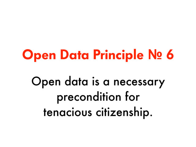 Open Data Principle № 6
Open data is a necessary
precondition for  
tenacious citizenship.
