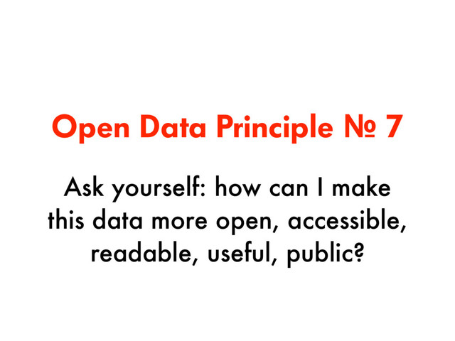 Open Data Principle № 7
Ask yourself: how can I make
this data more open, accessible,
readable, useful, public?
