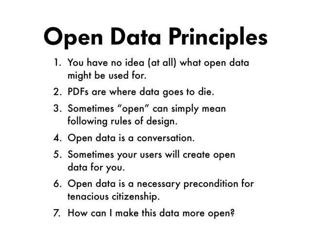 Open Data Principles
1. You have no idea (at all) what open data
might be used for.
2. PDFs are where data goes to die.
3. Sometimes “open” can simply mean
following rules of design.
4. Open data is a conversation.
5. Sometimes your users will create open
data for you.
6. Open data is a necessary precondition for  
tenacious citizenship.
7. How can I make this data more open?

