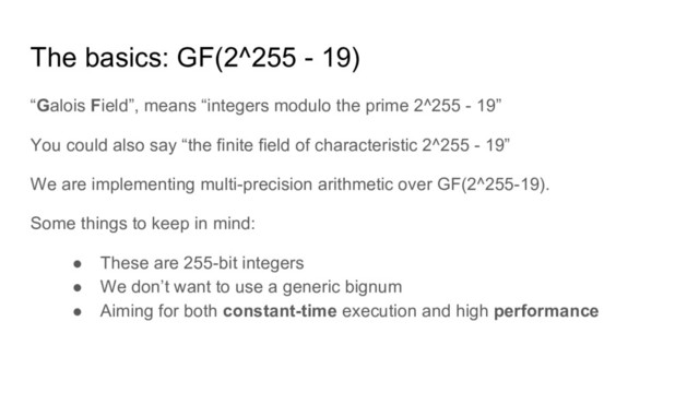 The basics: GF(2^255 - 19)
“Galois Field”, means “integers modulo the prime 2^255 - 19”
You could also say “the finite field of characteristic 2^255 - 19”
We are implementing multi-precision arithmetic over GF(2^255-19).
Some things to keep in mind:
● These are 255-bit integers
● We don’t want to use a generic bignum
● Aiming for both constant-time execution and high performance
