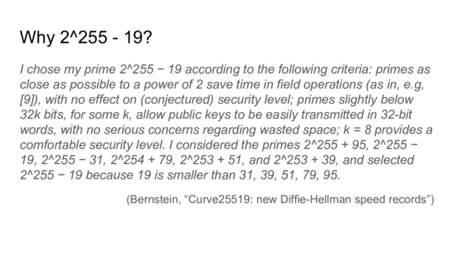 Why 2^255 - 19?
I chose my prime 2^255 − 19 according to the following criteria: primes as
close as possible to a power of 2 save time in field operations (as in, e.g,
[9]), with no effect on (conjectured) security level; primes slightly below
32k bits, for some k, allow public keys to be easily transmitted in 32-bit
words, with no serious concerns regarding wasted space; k = 8 provides a
comfortable security level. I considered the primes 2^255 + 95, 2^255 −
19, 2^255 − 31, 2^254 + 79, 2^253 + 51, and 2^253 + 39, and selected
2^255 − 19 because 19 is smaller than 31, 39, 51, 79, 95.
(Bernstein, “Curve25519: new Diffie-Hellman speed records”)
