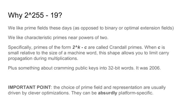 Why 2^255 - 19?
We like prime fields these days (as opposed to binary or optimal extension fields)
We like characteristic primes near powers of two.
Specifically, primes of the form 2^k - c are called Crandall primes. When c is
small relative to the size of a machine word, this shape allows you to limit carry
propagation during multiplications.
Plus something about cramming public keys into 32-bit words. It was 2006.
IMPORTANT POINT: the choice of prime field and representation are usually
driven by clever optimizations. They can be absurdly platform-specific.
