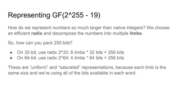 Representing GF(2^255 - 19)
How do we represent numbers so much larger than native integers? We choose
an efficient radix and decompose the numbers into multiple limbs.
So, how can you pack 255 bits?
● On 32-bit, use radix 2^32: 8 limbs * 32 bits = 256 bits
● On 64-bit, use radix 2^64: 4 limbs * 64 bits = 256 bits
These are “uniform” and “saturated” representations, because each limb is the
same size and we’re using all of the bits available in each word.
