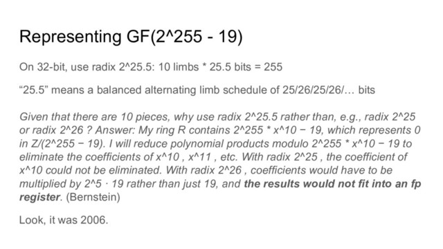 Representing GF(2^255 - 19)
On 32-bit, use radix 2^25.5: 10 limbs * 25.5 bits = 255
“25.5” means a balanced alternating limb schedule of 25/26/25/26/… bits
Given that there are 10 pieces, why use radix 2^25.5 rather than, e.g., radix 2^25
or radix 2^26 ? Answer: My ring R contains 2^255 * x^10 − 19, which represents 0
in Z/(2^255 − 19). I will reduce polynomial products modulo 2^255 * x^10 − 19 to
eliminate the coefficients of x^10 , x^11 , etc. With radix 2^25 , the coefficient of
x^10 could not be eliminated. With radix 2^26 , coefficients would have to be
multiplied by 2^5 · 19 rather than just 19, and the results would not fit into an fp
register. (Bernstein)
Look, it was 2006.
