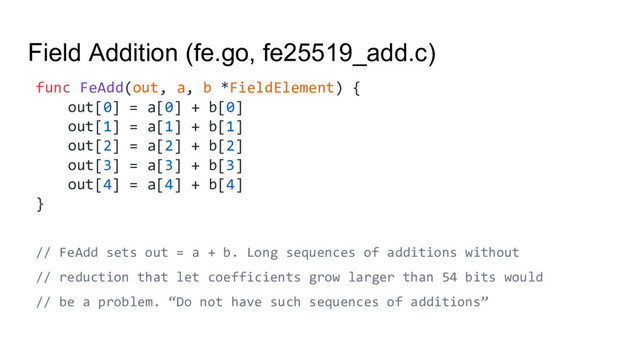 Field Addition (fe.go, fe25519_add.c)
func FeAdd(out, a, b *FieldElement) {
out[0] = a[0] + b[0]
out[1] = a[1] + b[1]
out[2] = a[2] + b[2]
out[3] = a[3] + b[3]
out[4] = a[4] + b[4]
}
// FeAdd sets out = a + b. Long sequences of additions without
// reduction that let coefficients grow larger than 54 bits would
// be a problem. “Do not have such sequences of additions”
